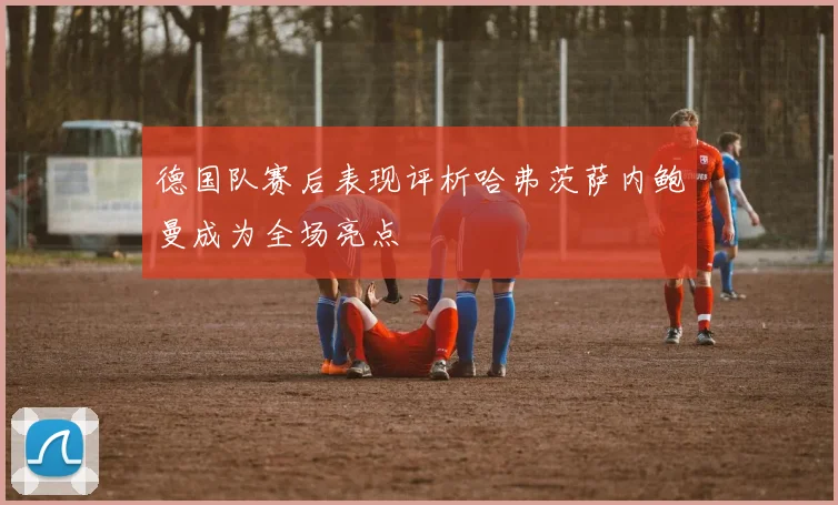 德国队赛后表现评析哈弗茨萨内鲍曼成为全场亮点