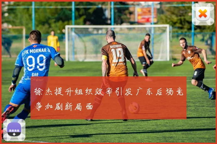 徐杰提升组织效率引发广东后场竞争加剧新局面