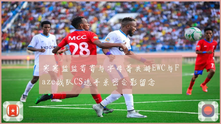 寒寒监监寄寄与字母哥共游EWC与Faze战队CS选手亲密合影留念