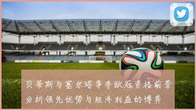 贝蒂斯与塞尔塔争夺欧冠资格前景分析领先优势与经济利益的博弈