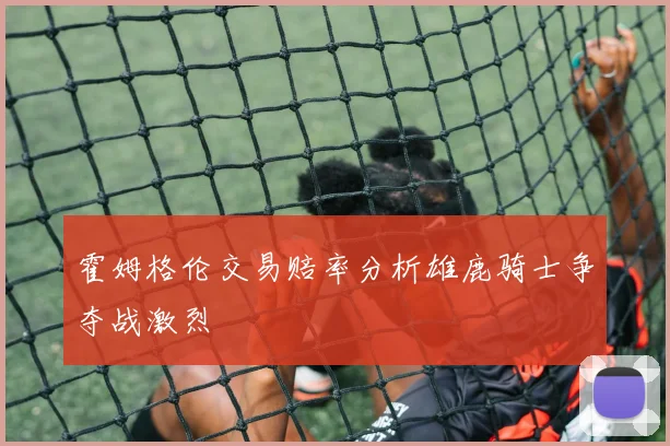 霍姆格伦交易赔率分析雄鹿骑士争夺战激烈