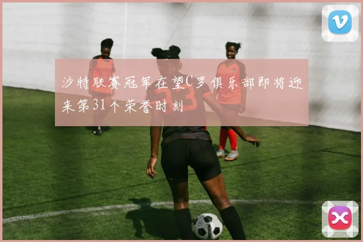 沙特联赛冠军在望C罗俱乐部即将迎来第31个荣誉时刻