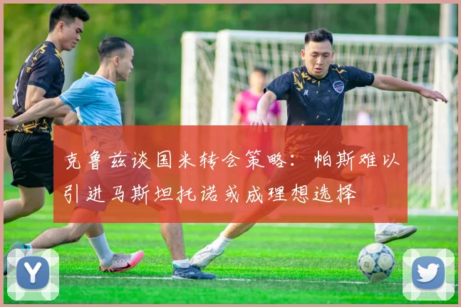 克鲁兹谈国米转会策略：帕斯难以引进马斯坦托诺或成理想选择