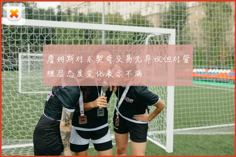 詹姆斯对东契奇交易无异议但对管理层态度变化表示不满