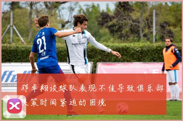 邓卓翔谈球队表现不佳导致俱乐部决策时间紧迫的困境