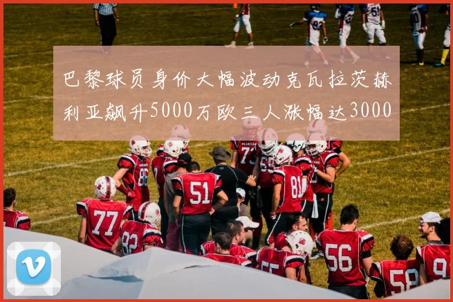 巴黎球员身价大幅波动克瓦拉茨赫利亚飙升5000万欧三人涨幅达3000万欧