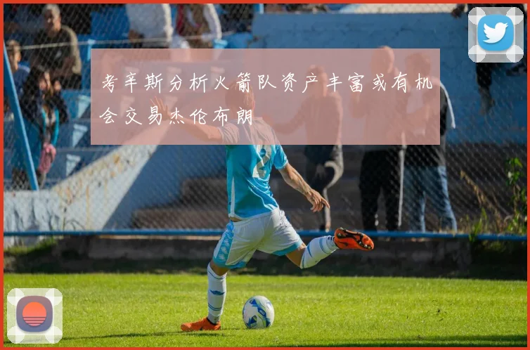 考辛斯分析火箭队资产丰富或有机会交易杰伦布朗