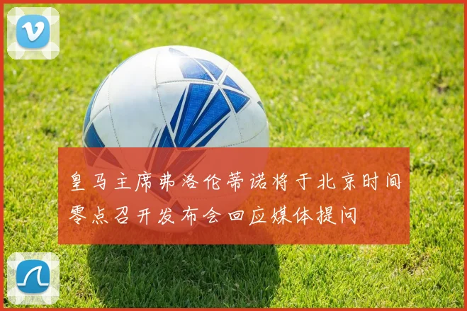 皇马主席弗洛伦蒂诺将于北京时间零点召开发布会回应媒体提问