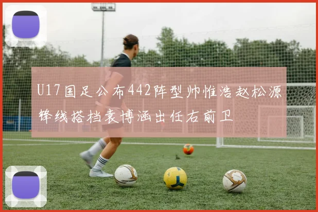 U17国足公布442阵型帅惟浩赵松源锋线搭档袁博涵出任右前卫