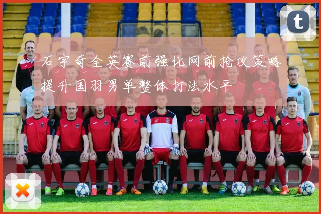 石宇奇全英赛前强化网前抢攻策略提升国羽男单整体打法水平