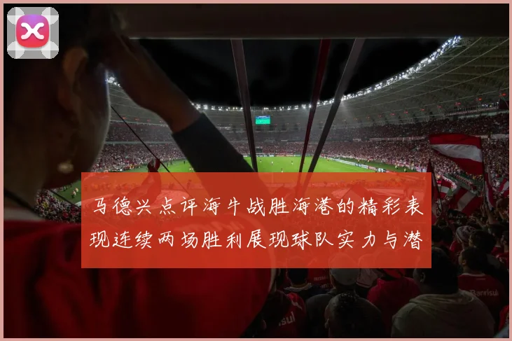 马德兴点评海牛战胜海港的精彩表现连续两场胜利展现球队实力与潜力