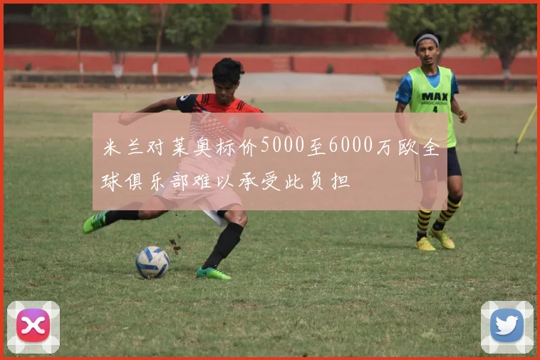米兰对莱奥标价5000至6000万欧全球俱乐部难以承受此负担