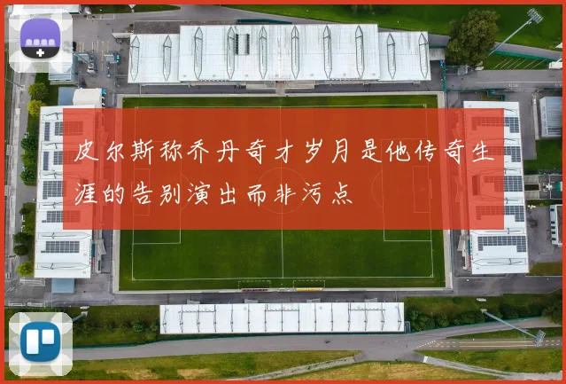皮尔斯称乔丹奇才岁月是他传奇生涯的告别演出而非污点