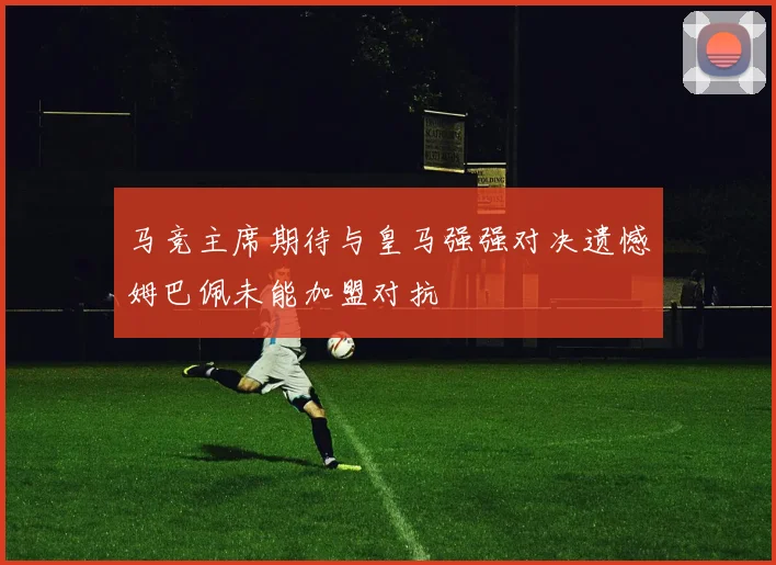马竞主席期待与皇马强强对决遗憾姆巴佩未能加盟对抗