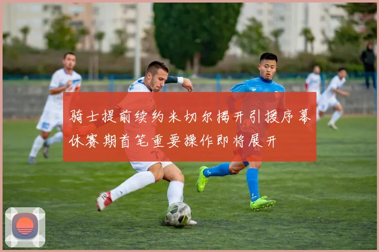 骑士提前续约米切尔揭开引援序幕休赛期首笔重要操作即将展开