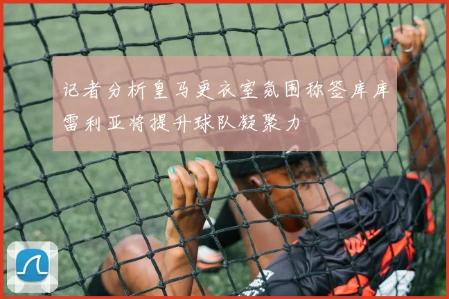 记者分析皇马更衣室氛围称签库库雷利亚将提升球队凝聚力