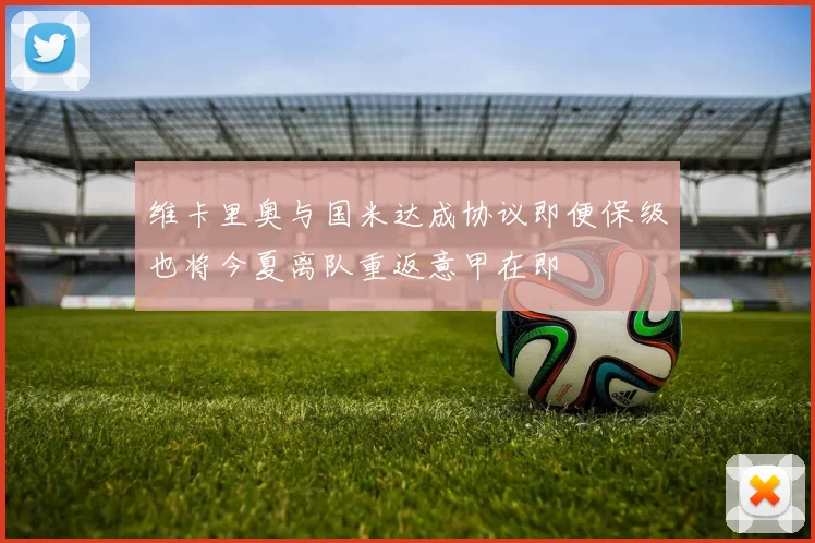 维卡里奥与国米达成协议即便保级也将今夏离队重返意甲在即