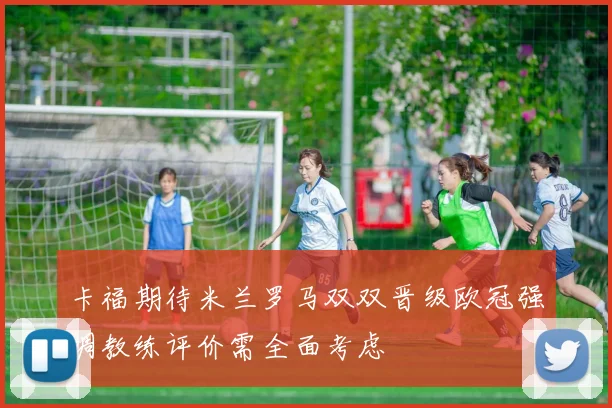 卡福期待米兰罗马双双晋级欧冠强调教练评价需全面考虑