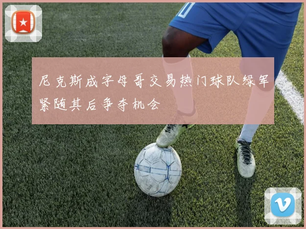 尼克斯成字母哥交易热门球队绿军紧随其后争夺机会