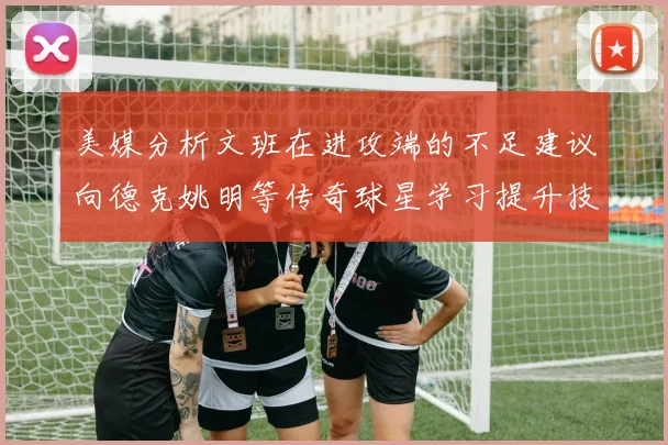 美媒分析文班在进攻端的不足建议向德克姚明等传奇球星学习提升技能