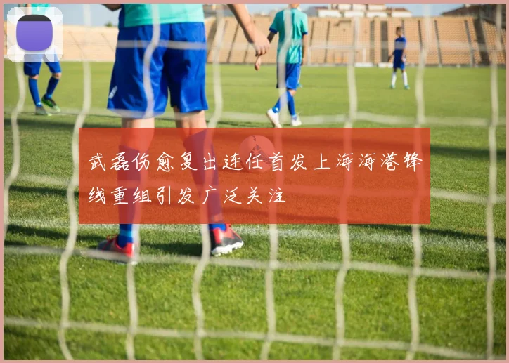 武磊伤愈复出连任首发上海海港锋线重组引发广泛关注