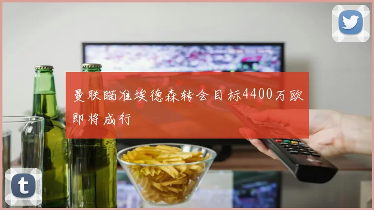 曼联瞄准埃德森转会目标4400万欧即将成行