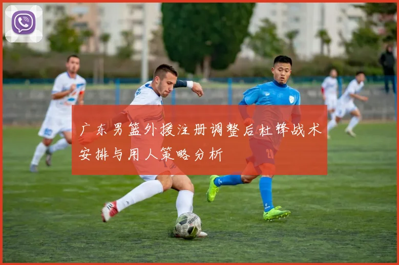 广东男篮外援注册调整后杜锋战术安排与用人策略分析