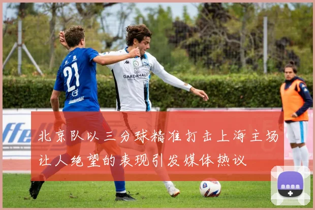 北京队以三分球精准打击上海主场让人绝望的表现引发媒体热议